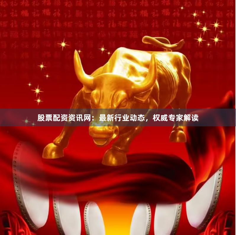 股票配资资讯网：最新行业动态，权威专家解读